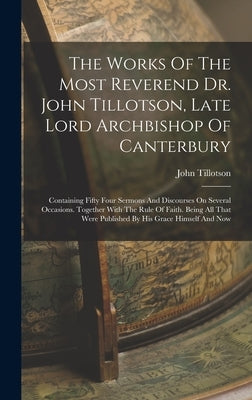 The Works Of The Most Reverend Dr. John Tillotson, Late Lord Archbishop Of Canterbury: Containing Fifty Four Sermons And Discourses On Several Occasio by Tillotson, John
