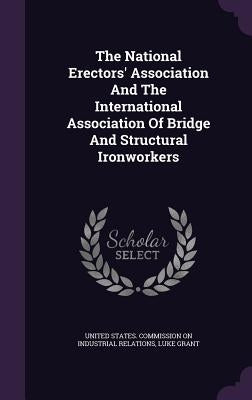 The National Erectors' Association And The International Association Of Bridge And Structural Ironworkers by United States Commission on Industrial