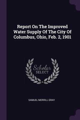 Report On The Improved Water Supply Of The City Of Columbus, Ohio, Feb. 2, 1901 by Gray, Samuel Merrill