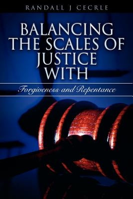 BALANCING THE SCALES OF JUSTICE With Forgiveness and Repentance by Cecrle, Randall J.
