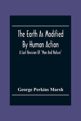 The Earth As Modified By Human Action: A Last Revision Of Man And Nature by Perkins Marsh, George