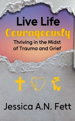 Live Life Courageously: Thriving in the Midst of Trauma and Grief by Fett, Jessica A. N.
