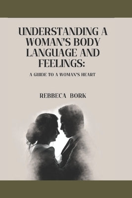Understanding a Woman's Body Language and Feelings: : A guide to a woman's heart by Bork, Rebbeca