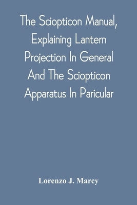 The Sciopticon Manual, Explaining Lantern Projection In General, And The Sciopticon Apparatus In Paricular; Including Magic Lantern Attachments, Exper by Marcy, Lorenzo J.