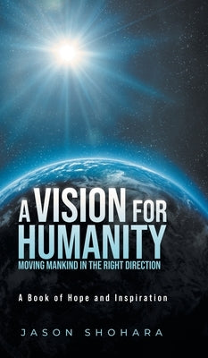 A Vision for Humanity Moving Mankind in the Right Direction: A Book of Hope and Inspiration by Shohara, Jason