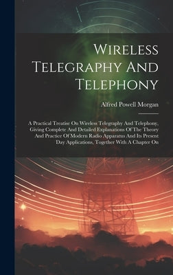 Wireless Telegraphy And Telephony: A Practical Treatise On Wireless Telegraphy And Telephony, Giving Complete And Detailed Explanations Of The Theory by Morgan, Alfred Powell