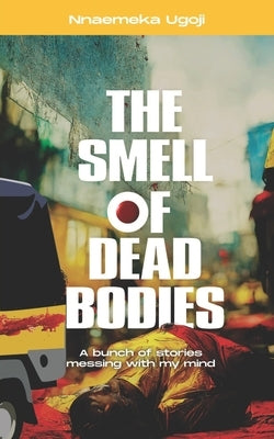 The Smell Of Dead Bodies: A bunch of stories messing with my mind. by Ugoji, Nnaemeka
