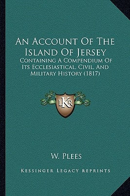 An Account Of The Island Of Jersey: Containing A Compendium Of Its Ecclesiastical, Civil, And Military History (1817) by Plees, W.