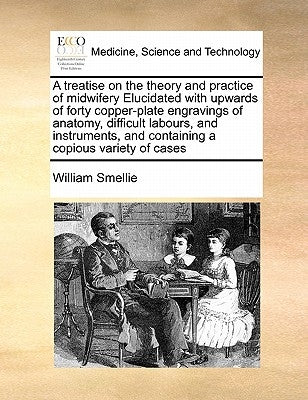 A Treatise on the Theory and Practice of Midwifery Elucidated with Upwards of Forty Copper-Plate Engravings of Anatomy, Difficult Labours, and Instrum by Smellie, William
