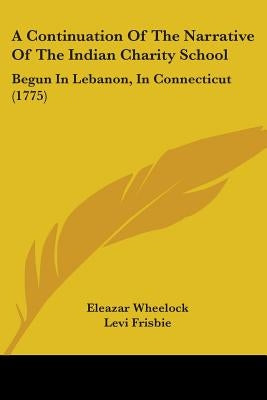 A Continuation Of The Narrative Of The Indian Charity School: Begun In Lebanon, In Connecticut (1775) by Wheelock, Eleazar