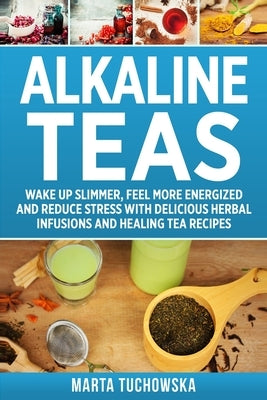 Alkaline Teas: Wake Up Slimmer, Feel More Energized and Reduce Stress with Delicious Herbal Infusions and Healing Tea Recipes by Tuchowska, Marta