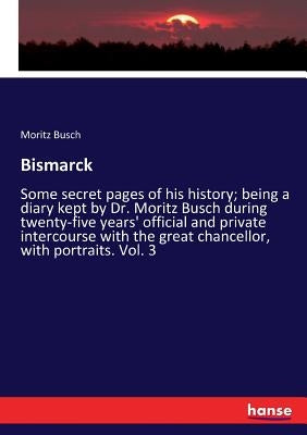 Bismarck: Some secret pages of his history; being a diary kept by Dr. Moritz Busch during twenty-five years' official and private intercourse with the by Busch, Moritz