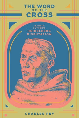The Word of the Cross: Martin Luther's Heidelberg Disputation by Fry, Charles Edward