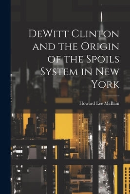 DeWitt Clinton and the Origin of the Spoils System in New York by McBain, Howard Lee