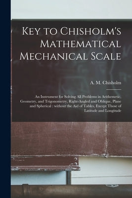 Key to Chisholm's Mathematical Mechanical Scale [microform]: an Instrument for Solving All Problems in Arithemetic, Geometry, and Trigonometry, Right- by Chisholm, A. M. (Alexander M. ).