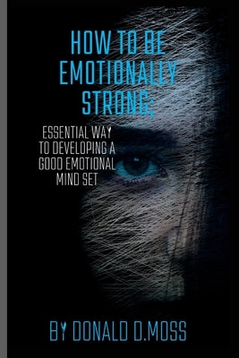 How to be Emotionally strong: Essential Way to Developing A Good Emotional Mind Set by D. Moss, Donald
