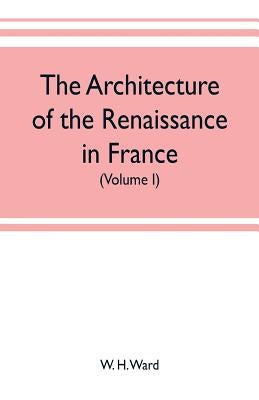 The architecture of the renaissance in France, a history of the evolution of the arts of building, decoration and garden design under classical influe by H. Ward, W.