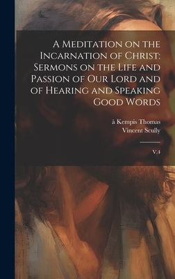 A Meditation on the Incarnation of Christ: Sermons on the Life and Passion of our Lord and of Hearing and Speaking Good Words: V.4 by Thomas, À. Kempis