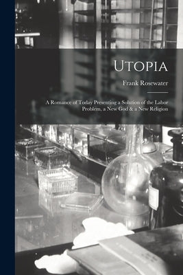 Utopia: a Romance of Today Presenting a Solution of the Labor Problem, a New God & a New Religion by Rosewater, Frank
