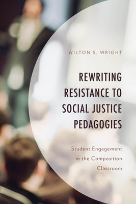 Rewriting Resistance to Social Justice Pedagogies: Student Engagement in the Composition Classroom by Wright, Wilton S.