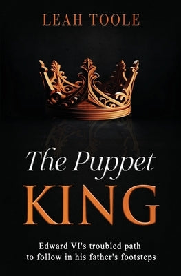The Puppet King: Edward VI's troubled path to follow in his father's footsteps by Toole, Leah