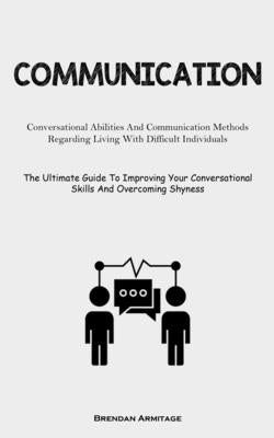 Communication: Conversational Abilities And Communication Methods Regarding Living With Difficult Individuals (The Ultimate Guide To Improving Your Co by Armitage, Brendan