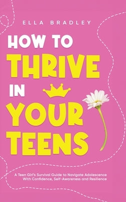 How to Thrive in Your Teens: A Teen Girl's Survival Guide to Navigate Adolescence With Confidence, Self-Awareness and Resilience by Bradley, Ella