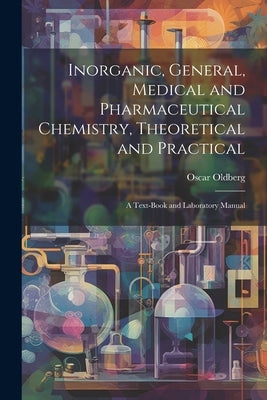 Inorganic, General, Medical and Pharmaceutical Chemistry, Theoretical and Practical: A Text-Book and Laboratory Manual by Oldberg, Oscar