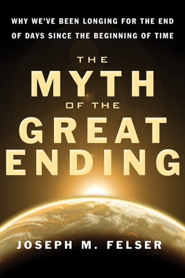 The Myth of the Great Ending: Why We've Been Longing for the End of Days Since the Beginning of Time by Felser, Joseph M.