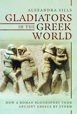 Gladiators in the Greek World: How a Roman Blood Sport Took Ancient Greece by Storm by Sills, Alexandra