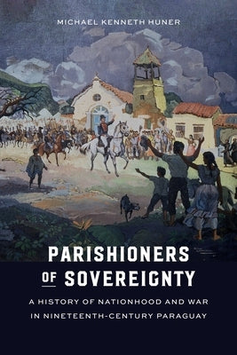 Parishioners of Sovereignty: A History of Nationhood and War in Nineteenth-Century Paraguay by Huner, Michael Kenneth