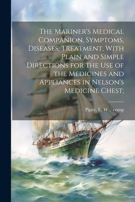 The Mariner's Medical Companion, Symptoms, Diseases, Treatment, With Plain and Simple Directions for the Use of the Medicines and Appliances in Nelson by Piper, E. W. Comp