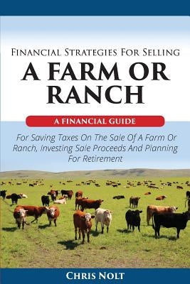 Financial Strategies For Selling A Farm Or Ranch: A Financial Guide For Saving Taxes On The Sale Of A Farm Or Ranch, Investing Sale Proceeds And Plann by Nolt, Chris