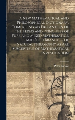 A New Mathematical and Philosophical Dictionary, Comprising an Explantion of the Terms and Principles of Pure and Mixed Mathematics, and Such Branches by Barlow, Peter 1776-1862