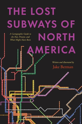 The Lost Subways of North America: A Cartographic Guide to the Past, Present, and What Might Have Been by Berman, Jake