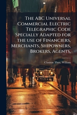 The ABC Universal Commercial Electric Telegraphic Code Specially Adapted for the use of Financiers, Merchants, Shipowners, Brokers, Agents, by Clauson-Thue, William