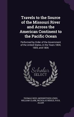 Travels to the Source of the Missouri River and Across the American Continent to the Pacific Ocean: Performed by Order of the Government of the United by Rees, Thomas