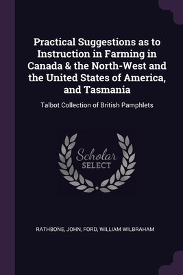 Practical Suggestions as to Instruction in Farming in Canada & the North-West and the United States of America, and Tasmania: Talbot Collection of Bri by Rathbone, John