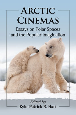 Arctic Cinemas: Essays on Polar Spaces and the Popular Imagination by Hart, Kylo-Patrick R.