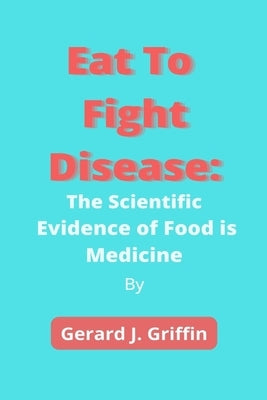 Eat To Fight Disease: The Scientific Evidence of Food is Medicine by Griffin, Gerard J.