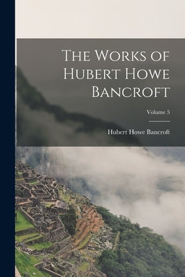 The Works of Hubert Howe Bancroft; Volume 5 by Bancroft, Hubert Howe