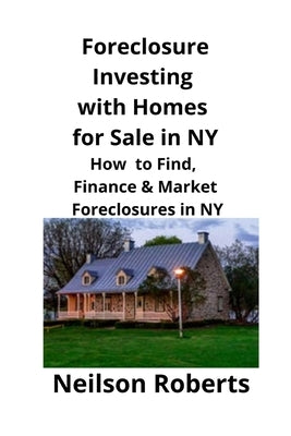 Foreclosure Investing with Homes for Sale in NY: How to Find, Finance & Market Foreclosures in NY by Roberts, Neilson