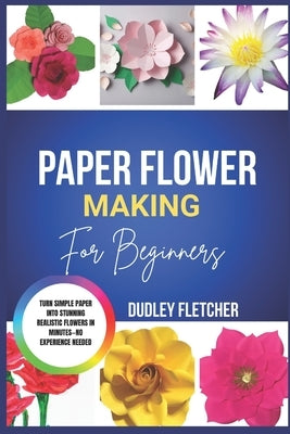 Paper Flower Making For beginners: Step-By-Step Guide To Create Beautiful DIY Flowers For Home Décor, Gifts & Crafts by Fletcher, Dudley