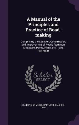 A Manual of the Principles and Practice of Road-making: Comprising the Location, Construction, and Improvement of Roads (common, Macadam, Paved, Plank by Gillespie, W. M. 1816-1868