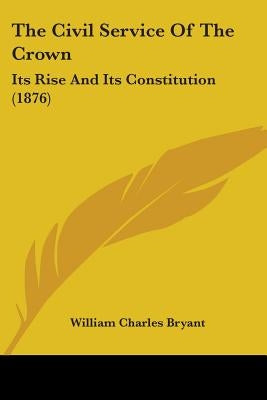 The Civil Service Of The Crown: Its Rise And Its Constitution (1876) by Bryant, William Charles