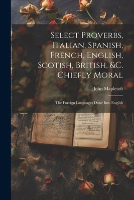 Select Proverbs, Italian, Spanish, French, English, Scotish, British, &c. Chiefly Moral: The Foreign Languages Done Into English by Mapletoft, John
