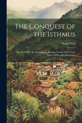 The Conquest of the Isthmus: The Men Who Are Building the Panama Canal--Their Daily Lives, Perils, and Adventures by Weir, Hugh