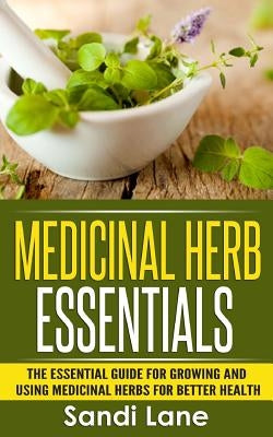 Medicinal Herb Essentials: The Essential Guide for Growing and Using Medicinal Herbs for Better Health by Lane, Sandi