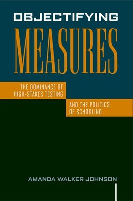 Objectifying Measures: The Dominance of High-Stakes Testing and the Politics of Schooling by Johnson, Amanda Walker