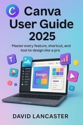 Canva User Guide 2025: Master Every Feature, Shortcut, and Tool to Design Like a Pro by Lancaster, David